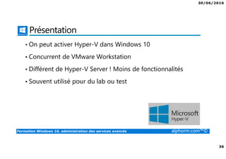 30/06/2016
36
Formation Windows 10, administration des services avancés alphorm.com™©
Présentation
• On peut activer Hyper-V dans Windows 10
• Concurrent de VMware Workstation
• Différent de Hyper-V Server ! Moins de fonctionnalités
• Souvent utilisé pour du lab ou test
 