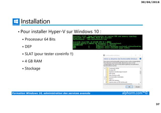 30/06/2016
37
Formation Windows 10, administration des services avancés alphorm.com™©
Installation
• Pour installer Hyper-V sur Windows 10 :
Processeur 64 Bits
DEP
SLAT (pour tester coreinfo !!)
4 GB RAM
Stockage
 