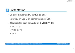 30/06/2016
47
Formation Windows 10, administration des services avancés alphorm.com™©
Présentation
• On peut ajouter un DD sur IDE ou SCSI
• Nouveau en Gen 2 on démarre que sur SCSI
• 2 formats (on peut convertir VHD-VHDX-VHD):
VHD (2 TB)
VHDX (64 TB)
VHDS
 