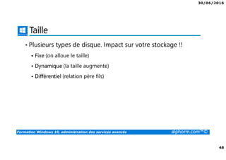 30/06/2016
48
Formation Windows 10, administration des services avancés alphorm.com™©
Taille
• Plusieurs types de disque. Impact sur votre stockage !!
Fixe (on alloue le taille)
Dynamique (la taille augmente)
Différentiel (relation père fils)
 