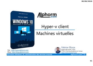 30/06/2016
51
Formation Windows 10, administration des services avancés alphorm.com™©
Site : http://www.alphorm.com
Blog : http://blog.alphorm.com
Fabrice Sforza
Expert Microsoft / Citrix
ITTA (It Training Academy) en Suisse
https://www.youlearnit.ch/
Hyper-v client
Machines virtuelles
 