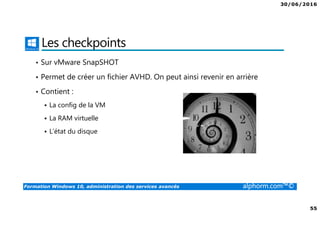 30/06/2016
55
Formation Windows 10, administration des services avancés alphorm.com™©
Les checkpoints
• Sur vMware SnapSHOT
• Permet de créer un fichier AVHD. On peut ainsi revenir en arrière
• Contient :
La config de la VM
La RAM virtuelle
L’état du disque
 