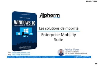 30/06/2016
58
Formation Windows 10, administration des services avancés alphorm.com™©
Site : http://www.alphorm.com
Blog : http://blog.alphorm.com
Fabrice Sforza
Expert Microsoft / Citrix
ITTA (It Training Academy) en Suisse
https://www.youlearnit.ch/
Les solutions de mobilité
Enterprise Mobility
Suite
 