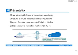 30/06/2016
67
Formation Windows 10, administration des services avancés alphorm.com™©
Présentation
• AD sur site est utilisé pour la plupart des organismes
• Office 365 et Intune ne connaissent que Azure AD !
• Résultat : 2 mot de passe a retenir | Solution : DirSync
• DirSync : password réplication Hash | Sinon AD FS
 