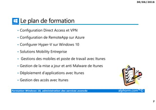 30/06/2016
7
Formation Windows 10, administration des services avancés alphorm.com™©
Le plan de formation
• Configuration Direct Access et VPN
• Configuration de RemoteApp sur Azure
• Configurer Hyper-V sur Windows 10
• Solutions Mobility Entreprise
• Gestions des mobiles et poste de travail avec Itunes
• Gestion de la mise a jour et anti Malware de Itunes
• Déploiement d’applications avec Itunes
• Gestion des accés avec Itunes
 