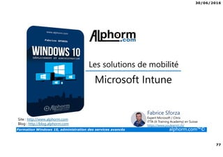 30/06/2016
77
Formation Windows 10, administration des services avancés alphorm.com™©
Site : http://www.alphorm.com
Blog : http://blog.alphorm.com
Fabrice Sforza
Expert Microsoft / Citrix
ITTA (It Training Academy) en Suisse
https://www.youlearnit.ch/
Les solutions de mobilité
Microsoft Intune
 