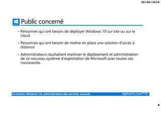 30/06/2016
8
Formation Windows 10, administration des services avancés alphorm.com™©
Public concerné
• Personnes qui ont besoin de déployer Windows 10 sur site ou sur le
cloud
• Personnes qui ont besoin de mettre en place une solution d’accès à
distance
• Administrateurs souhaitant maitriser le déploiement et administration
de ce nouveau système d’exploitation de Microsoft avec toutes ses
nouveautés.
 