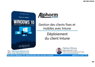 30/06/2016
82
Formation Windows 10, administration des services avancés alphorm.com™©
Site : http://www.alphorm.com
Blog : http://blog.alphorm.com
Fabrice Sforza
Expert Microsoft / Citrix
ITTA (It Training Academy) en Suisse
https://www.youlearnit.ch/
Gestion des clients fixes et
mobiles avec Intune
Déploiement
du client Intune
 