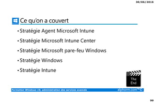 30/06/2016
99
Formation Windows 10, administration des services avancés alphorm.com™©
Ce qu’on a couvert
•Stratégie Agent Microsoft Intune
•Stratégie Microsoft Intune Center
•Stratégie Microsoft pare-feu Windows
•Stratégie Windows
•Stratégie Intune
 