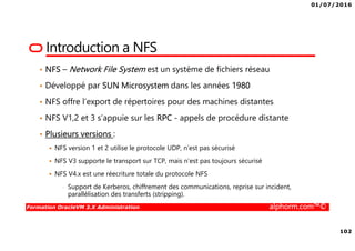 01/07/2016
102
Formation OracleVM 3.X Administration alphorm.com™©
Introduction a NFS
• NFS – Network File System est un système de fichiers réseau
• Développé par SUN Microsystem dans les années 1980
• NFS offre l’export de répertoires pour des machines distantes
• NFS V1,2 et 3 s’appuie sur les RPC - appels de procédure distante
• Plusieurs versions :
NFS version 1 et 2 utilise le protocole UDP, n’est pas sécurisé
NFS V3 supporte le transport sur TCP, mais n’est pas toujours sécurisé
NFS V4.x est une réecriture totale du protocole NFS
• Support de Kerberos, chiffrement des communications, reprise sur incident,
parallélisation des transferts (stripping).
 