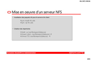 01/07/2016
103
Formation OracleVM 3.X Administration alphorm.com™©
Mise en oeuvre d’un serveur NFS
• Installation des paquets nfs pour le server et le client
#yum install nfs-utils
#rpm –ql nfs-utils
• Création des répertoires
#mkdir –p /var/lib/export/{data,iso}
#chowm vdsm. /var/lib/export/{data,iso} -R
#chmod 755 /var/lib/export/{data,iso} -R
 