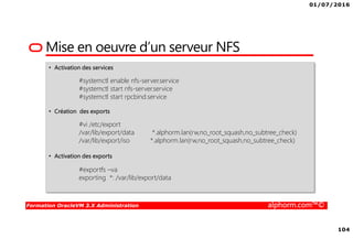 01/07/2016
104
Formation OracleVM 3.X Administration alphorm.com™©
Mise en oeuvre d’un serveur NFS
• Activation des services
#systemctl enable nfs-server.service
#systemctl start nfs-server.service
#systemctl start rpcbind.service
• Création des exports
#vi /etc/export
/var/lib/export/data *.alphorm.lan(rw,no_root_squash,no_subtree_check)
/var/lib/export/iso *.alphorm.lan(rw,no_root_squash,no_subtree_check)
• Activation des exports
#exportfs –va
exporting *: /var/lib/export/data
 