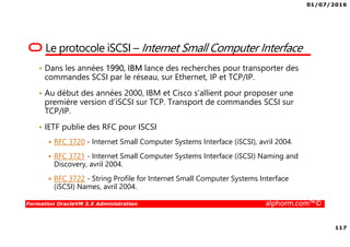 01/07/2016
117
Formation OracleVM 3.X Administration alphorm.com™©
Le protocole iSCSI – Internet Small Computer Interface
• Dans les années 1990, IBM lance des recherches pour transporter des
commandes SCSI par le réseau, sur Ethernet, IP et TCP/IP.
• Au début des années 2000, IBM et Cisco s’allient pour proposer une
première version d’iSCSI sur TCP. Transport de commandes SCSI sur
TCP/IP.
• IETF publie des RFC pour ISCSI
RFC 3720 - Internet Small Computer Systems Interface (iSCSI), avril 2004.
RFC 3721 - Internet Small Computer Systems Interface (iSCSI) Naming and
Discovery, avril 2004.
RFC 3722 - String Profile for Internet Small Computer Systems Interface
(iSCSI) Names, avril 2004.
 