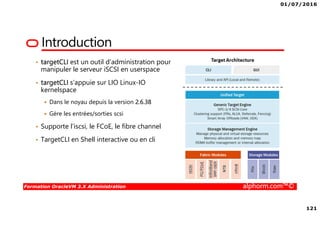 01/07/2016
121
Formation OracleVM 3.X Administration alphorm.com™©
Introduction
• targetCLI est un outil d’administration pour
manipuler le serveur iSCSI en userspace
• targetCLI s’appuie sur LIO Linux-IO
kernelspace
Dans le noyau depuis la version 2.6.38
Gère les entrées/sorties scsi
• Supporte l’iscsi, le FCoE, le fibre channel
• TargetCLI en Shell interactive ou en cli
 