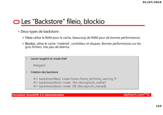 01/07/2016
123
Formation OracleVM 3.X Administration alphorm.com™©
• Deux types de backstore :
Fileio utilise la RAM pour le cache, beaucoup de RAM pour de bonnes performances.
Blockio, utlise le cache “matériel”, contrôleur et disques. Bonnes performances sur les
gros fichiers, très peu de latence.
Les “Backstore” fileio, blockio
• Lancer targetcli en mode shell
#targetcli
• Création des backstore
#/> backstores/fileio/ create home /home_dir/home_user.img 1T
#/> backstores/block/ create VM /dev/vgvm/lv_redhat7
#/> backstores/block/ create DB /dev/vgvm/lv_mariadb
 
