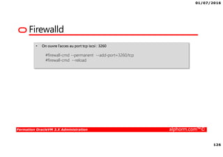 01/07/2016
126
Formation OracleVM 3.X Administration alphorm.com™©
Firewalld
• On ouvre l’acces au port tcp iscsi : 3260
#firewall-cmd --permanent --add-port=3260/tcp
#firewall-cmd --reload
 