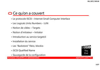 01/07/2016
127
Formation OracleVM 3.X Administration alphorm.com™©
Ce qu’on a couvert
• Le protocole ISCSI – Internet Small Computer Interface
• Les Logicals Units Numbers - LUN
• Notion de cibles – Targets
• Notion d’initiateur – Initiator
• Introduction au service targetcli
• Installation du service
• Les “Backstore” fileio, blockio
• iSCSI Qualified Name
• Sauvegarde de la configuration
 