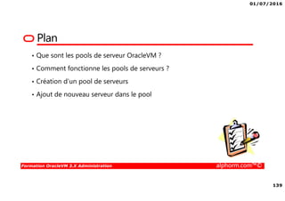 01/07/2016
139
Formation OracleVM 3.X Administration alphorm.com™©
Plan
• Que sont les pools de serveur OracleVM ?
• Comment fonctionne les pools de serveurs ?
• Création d’un pool de serveurs
• Ajout de nouveau serveur dans le pool
 