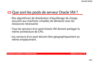 01/07/2016
141
Formation OracleVM 3.X Administration alphorm.com™©
Que sont les pools de serveur Oracle VM ?
• Des algorithmes de distribution d’équilibrage de charge,
assurent aux machines virtuelles de démarrer avec les
ressources nécessaires
• Tous les serveurs d’un pool Oracle VM doivent partager la
même architecture de CPU.
• Les serveurs d’un pool doivent être géographiquement au
même emplacement.
 