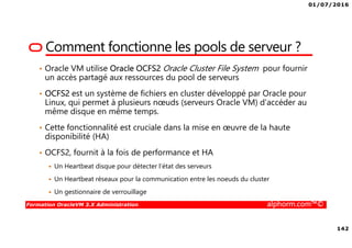 01/07/2016
142
Formation OracleVM 3.X Administration alphorm.com™©
Comment fonctionne les pools de serveur ?
• Oracle VM utilise Oracle OCFS2 Oracle Cluster File System pour fournir
un accès partagé aux ressources du pool de serveurs
• OCFS2 est un système de fichiers en cluster développé par Oracle pour
Linux, qui permet à plusieurs nœuds (serveurs Oracle VM) d’accéder au
même disque en même temps.
• Cette fonctionnalité est cruciale dans la mise en œuvre de la haute
disponibilité (HA)
• OCFS2, fournit à la fois de performance et HA
Un Heartbeat disque pour détecter l’état des serveurs
Un Heartbeat réseaux pour la communication entre les noeuds du cluster
Un gestionnaire de verrouillage
 