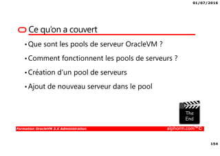 01/07/2016
154
Formation OracleVM 3.X Administration alphorm.com™©
Ce qu’on a couvert
•Que sont les pools de serveur OracleVM ?
•Comment fonctionnent les pools de serveurs ?
•Création d’un pool de serveurs
•Ajout de nouveau serveur dans le pool
 