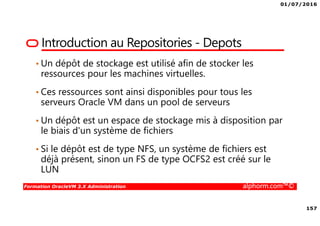 01/07/2016
157
Formation OracleVM 3.X Administration alphorm.com™©
Introduction au Repositories - Depots
• Un dépôt de stockage est utilisé afin de stocker les
ressources pour les machines virtuelles.
• Ces ressources sont ainsi disponibles pour tous les
serveurs Oracle VM dans un pool de serveurs
• Un dépôt est un espace de stockage mis à disposition par
le biais d'un système de fichiers
• Si le dépôt est de type NFS, un système de fichiers est
déjà présent, sinon un FS de type OCFS2 est créé sur le
LUN
 