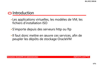 01/07/2016
171
Formation OracleVM 3.X Administration alphorm.com™©
Introduction
•Les applications virtuelles, les modèles de VM, les
fichiers d’installation ISO
•S’importe depuis des serveurs http ou ftp
•Il faut donc mettre en œuvre ces services, afin de
peupler les dépôts de stockage OracleVM
 