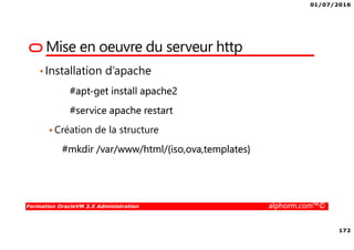 01/07/2016
172
Formation OracleVM 3.X Administration alphorm.com™©
Mise en oeuvre du serveur http
•Installation d’apache
#apt-get install apache2
#service apache restart
Création de la structure
#mkdir /var/www/html/{iso,ova,templates}
 
