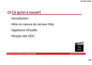 01/07/2016
178
Formation OracleVM 3.X Administration alphorm.com™©
Ce qu’on a couvert
•Introduction
•Mise en oeuvre du serveur http
•Appliance Virtuelle
•Peupler des ISOs
 