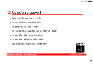 01/07/2016
20
Formation OracleVM 3.X Administration alphorm.com™©
Ce qu’on a couvert
• Concepts de machine virtuelle
• La virtualisation par émulation
• La paravirtualisation - PVM
• La virtualisation assistée par le matériel – HVM
• Le modèle : Machines Virtuelles
• Le modèle : isolation, containers
• Les produits : “Isolateur”, containers
 