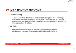 01/07/2016
203
Formation OracleVM 3.X Administration alphorm.com™©
Les différentes stratégies
• Load balancing
Le trafic sortant est distribué en fonction de la charge du trafic sur chaque
interface esclave. Le trafic entrant est reçu par l'esclave active. Si l'esclave
active tombe, une autre interface esclave prend en charge l'adresse MAC de
l’interface esclave défaillante
• 802.3AD
Agrège plusieurs interfaces en groupes dynamiques partageant
un paramètre commun. Cela permet d’élargir la bande passante
 