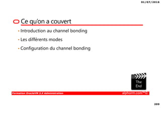 01/07/2016
209
Formation OracleVM 3.X Administration alphorm.com™©
Ce qu’on a couvert
• Introduction au channel bonding
• Les différents modes
• Configuration du channel bonding
 