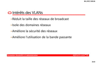 01/07/2016
213
Formation OracleVM 3.X Administration alphorm.com™©
Intérêts des VLANs
•Réduit la taille des réseaux de broadcast
•Isole des domaines réseaux
•Améliore la sécurité des réseaux
•Améliore l’utilisation de la bande passante
 