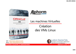 01/07/2016
225
Formation OracleVM 3.X Administration alphorm.com™©
Création
des VMs Linux
Les machines Virtuelles
Site : http://www.alphorm.com
Blog : http://blog.alphorm.com
Ludovic Quenec'hdu
Formateur et Consultant indépendant
OpenSource et virtualisation
 