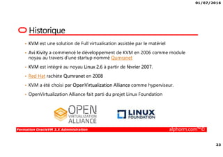 01/07/2016
23
Formation OracleVM 3.X Administration alphorm.com™©
Historique
• KVM est une solution de Full virtualisation assistée par le matériel
• Avi Kivity a commencé le développement de KVM en 2006 comme module
noyau au travers d’une startup nommé Qumranet
• KVM est intégré au noyau Linux 2.6 à partir de février 2007.
• Red Hat rachète Qumranet en 2008
• KVM a été choisi par OpenVirtualization Alliance comme hyperviseur.
• OpenVirtualization Alliance fait parti du projet Linux Foundation
 