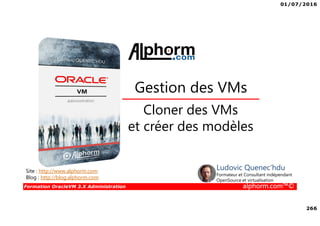 01/07/2016
266
Formation OracleVM 3.X Administration alphorm.com™©
Cloner des VMs
et créer des modèles
Gestion des VMs
Site : http://www.alphorm.com
Blog : http://blog.alphorm.com
Ludovic Quenec'hdu
Formateur et Consultant indépendant
OpenSource et virtualisation
 