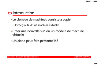01/07/2016
268
Formation OracleVM 3.X Administration alphorm.com™©
Introduction
•Le clonage de machines consiste à copier :
L’intégralité d’une machine virtuelle
•Créer une nouvelle VM ou un modèle de machine
virtuelle
•Un clone peut être personnalisé
 
