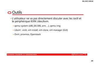 01/07/2016
29
Formation OracleVM 3.X Administration alphorm.com™©
Outils
• L’utilisateur ne va pas directement discuter avec les ioctl et
le périphérique KVM /dev/kvm.
qemu-system-{x86_64,i386, arm, ...}, qemu-img
Libvirt : virsh, virt-install, virt-clone, virt-manager (GUI)
Ovirt, proxmox, Openstack
 