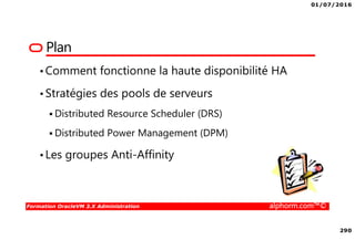 01/07/2016
290
Formation OracleVM 3.X Administration alphorm.com™©
Plan
•Comment fonctionne la haute disponibilité HA
•Stratégies des pools de serveurs
Distributed Resource Scheduler (DRS)
Distributed Power Management (DPM)
•Les groupes Anti-Affinity
 