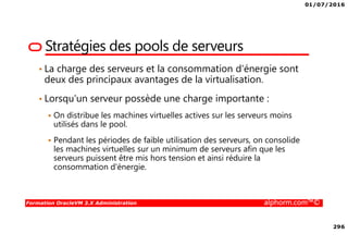 01/07/2016
296
Formation OracleVM 3.X Administration alphorm.com™©
Stratégies des pools de serveurs
• La charge des serveurs et la consommation d'énergie sont
deux des principaux avantages de la virtualisation.
• Lorsqu'un serveur possède une charge importante :
On distribue les machines virtuelles actives sur les serveurs moins
utilisés dans le pool.
Pendant les périodes de faible utilisation des serveurs, on consolide
les machines virtuelles sur un minimum de serveurs afin que les
serveurs puissent être mis hors tension et ainsi réduire la
consommation d'énergie.
 