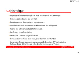 01/07/2016
30
Formation OracleVM 3.X Administration alphorm.com™©
Historique
• Projet de recherche mené par Ian Pratt à l’université de Cambridge.
• Création de XenSource par Ian Pratt
• Développement du projet en « open source ».
• Commercialisation de versions de Xen dédiées aux entreprises.
• Rachat par Citrix en août 2007 (XenServer).
• XenProject Linux Foundation
• XenSource : Version Originale de Xen
• Citrix XenServer : Citrix XenServer, Cirix XenApp, XenDesktop
• Xenproject, Project autonome :Amazon, AMD, Bromium, CA Technologies,
Calxeda, Cisco, Citrix, Google, Intel, Oracle, Samsung, and Verizon
 