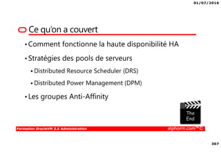 01/07/2016
307
Formation OracleVM 3.X Administration alphorm.com™©
Ce qu’on a couvert
•Comment fonctionne la haute disponibilité HA
•Stratégies des pools de serveurs
Distributed Resource Scheduler (DRS)
Distributed Power Management (DPM)
•Les groupes Anti-Affinity
 