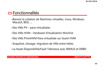 01/07/2016
32
Formation OracleVM 3.X Administration alphorm.com™©
Fonctionnalités
• Biensûr la création de Machines virtuelles, Linux, Windows,
MacosX, BSD, ...
• Des VMs PV - para-virtualisées
• Des VMs HVM - Hardware Virtualization Machine
• Des VMs PVonHVM Para-virtualisée sur Guest HVM
• Snapshot, clonage, migration de VMs entre hôtes.
• La haute Disponibilité/Fault Tolerance avec REMUS et DRBD
 