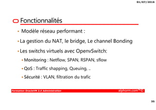 01/07/2016
35
Formation OracleVM 3.X Administration alphorm.com™©
Fonctionnalités
• Modèle réseau performant :
•La gestion du NAT, le bridge, Le channel Bonding
•Les switchs virtuels avec OpenvSwitch:
Monitoring : Netflow, SPAN, RSPAN, sflow
QoS : Traffic shapping, Queuing, ..
Sécurité : VLAN, filtration du trafic
 