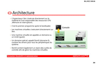 01/07/2016
39
Formation OracleVM 3.X Administration alphorm.com™©
Architecture
• L’hyperviseurr Xen s’exécute directement sur le
matériel et il est responsable des ressources CPU
,Mémoire et interruptions.
• C’est le premier programme après le bootloader.
• Les machines virtuelles s’exécutent directememt sur
Xen.
• Une machine virtuelle est appelée un domaine ou
un invité (guest).
• Un domaine spécial, appelé Dom0 (domaine 0),
contient les drivers pour tous les périphériques du
système.
• Dom0 contient également un stack (des outils) de
contrôle afin de gérer les machines virtuelles.
 