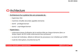 01/07/2016
40
Formation OracleVM 3.X Administration alphorm.com™©
Architecture
• Architecture d'un système Xen est composée de :
hyperviseur Xen
machines virtuelles sécurisées appelées domaines
dom0 - privileged domain
domU - unprivileged domain
• Hyperviseur :
ordonnance temps d'utilisation de la machine hôte par chaque domaine (dans un
temps imparti, les OS invités ordonnancent leurs processus)
au boot de l'ordinateur, détecte et démarre les processeurs non initialisés par le BIOS
route les interruptions, énumère les bus PC
 