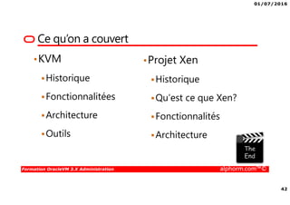 01/07/2016
42
Formation OracleVM 3.X Administration alphorm.com™©
Ce qu’on a couvert
•KVM
Historique
Fonctionnalitées
Architecture
Outils
•Projet Xen
Historique
Qu’est ce que Xen?
Fonctionnalités
Architecture
 