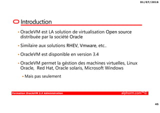 01/07/2016
45
Formation OracleVM 3.X Administration alphorm.com™©
Introduction
• OracleVM est LA solution de virtualisation Open source
distribuée par la société Oracle
• Similaire aux solutions RHEV, Vmware, etc..
• OracleVM est disponible en version 3.4
• OracleVM permet la géstion des machines virtuelles, Linux
Oracle, Red Hat, Oracle solaris, Microsoft Windows
Mais pas seulement
 