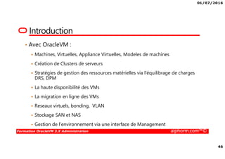 01/07/2016
46
Formation OracleVM 3.X Administration alphorm.com™©
Introduction
• Avec OracleVM :
Machines, Virtuelles, Appliance Virtuelles, Modeles de machines
Création de Clusters de serveurs
Stratégies de gestion des ressources matérielles via l’équilibrage de charges
DRS, DPM
La haute disponibilité des VMs
La migration en ligne des VMs
Reseaux virtuels, bonding, VLAN
Stockage SAN et NAS
Gestion de l’environnement via une interface de Management
 