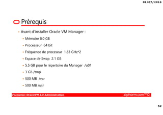 01/07/2016
7
Formation OracleVM 3.X Administration alphorm.com™©
Publics concernés et prérequis
• Administrateurs système Linux expérimentés, responsables
de la gestion des serveurs d’entreprise, souhaitant
apprendre à gérer de grands nombres de serveurs ou de
machines virtuelles à l’aide d’Oracle VM
• DSI qui souhaite comparer les différentes solutions de
virtualisations
• Professionnels de l'informatique titulaires de certifications
RHCSA, LPCI 1 et 2 ou qui possèdent une expérience
équivalente avec Linux
• Bonne expérience d’administration
 